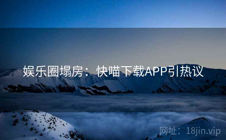 娱乐圈塌房：快喵下载APP引热议
